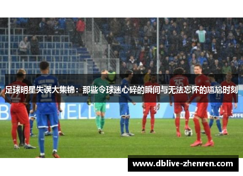 足球明星失误大集锦：那些令球迷心碎的瞬间与无法忘怀的尴尬时刻