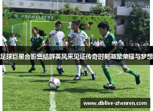 足球巨星合影集结群英风采见证传奇时刻凝聚荣耀与梦想