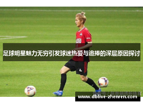 足球明星魅力无穷引发球迷热爱与追捧的深层原因探讨