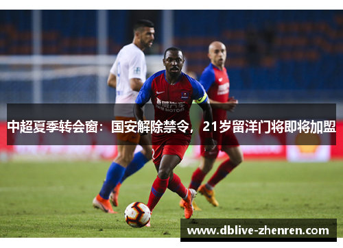 中超夏季转会窗：国安解除禁令，21岁留洋门将即将加盟